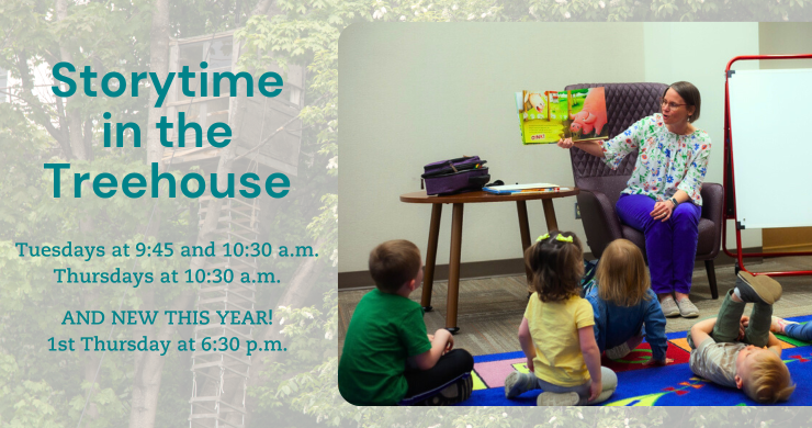 Storytime in the Treehouse. Tuesdays at 9:45 & 10:30 and Thursdays at 10:30. 1st Thursday at 6:30 p.m.